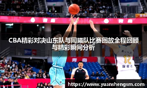 CBA精彩对决山东队与同曦队比赛回放全程回顾与精彩瞬间分析